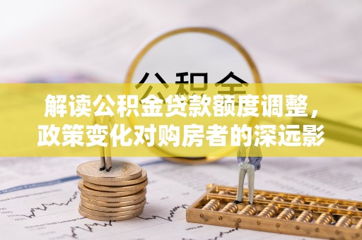 当雄解读公积金贷款额度调整，政策变化对购房者的深远影响
