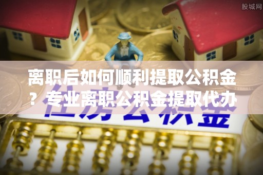 当雄离职后如何顺利提取公积金？专业离职公积金提取代办服务指南