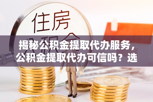 当雄揭秘公积金提取代办服务，公积金提取代办可信吗？选择前你需要知道的真相